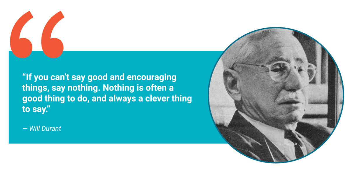 "If you can't say good and encouraging things, say nothing. Nothing is often a good thing to do, and always a clever thing to say." – Will Durant